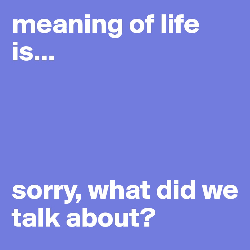 meaning of life is...




sorry, what did we talk about?