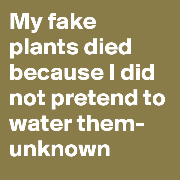 My fake plants died because I did not pretend to water them- unknown