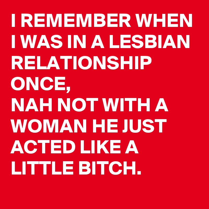 I REMEMBER WHEN I WAS IN A LESBIAN RELATIONSHIP ONCE, 
NAH NOT WITH A WOMAN HE JUST ACTED LIKE A LITTLE BITCH.