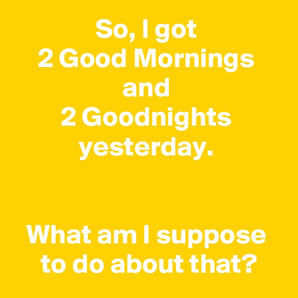 So, I got
2 Good Mornings
and
2 Goodnights
yesterday.


What am I suppose
 to do about that?