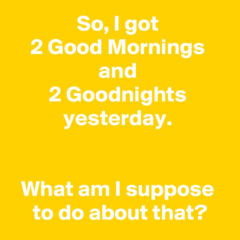 So, I got
2 Good Mornings
and
2 Goodnights
yesterday.


What am I suppose
 to do about that?