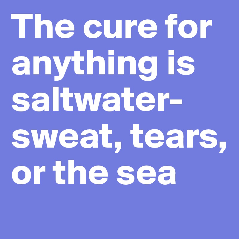 The cure for anything is saltwater-sweat, tears, or the sea