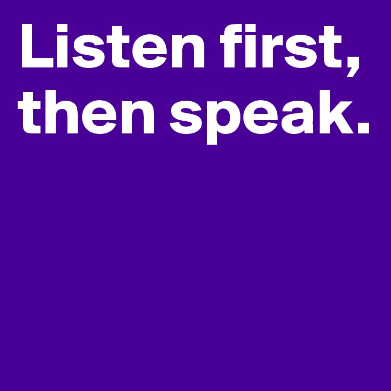 Listen first, then speak. 


