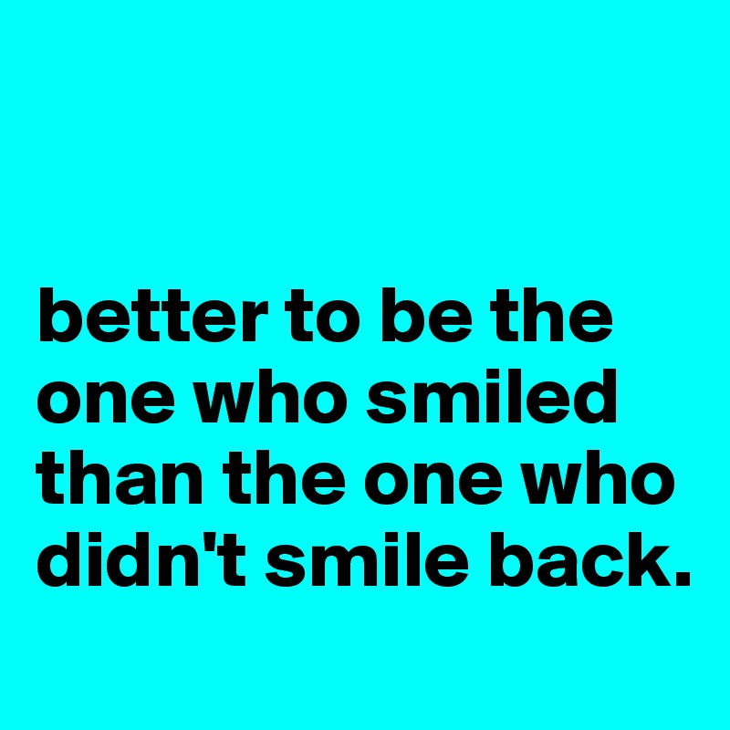 


better to be the one who smiled than the one who didn't smile back.