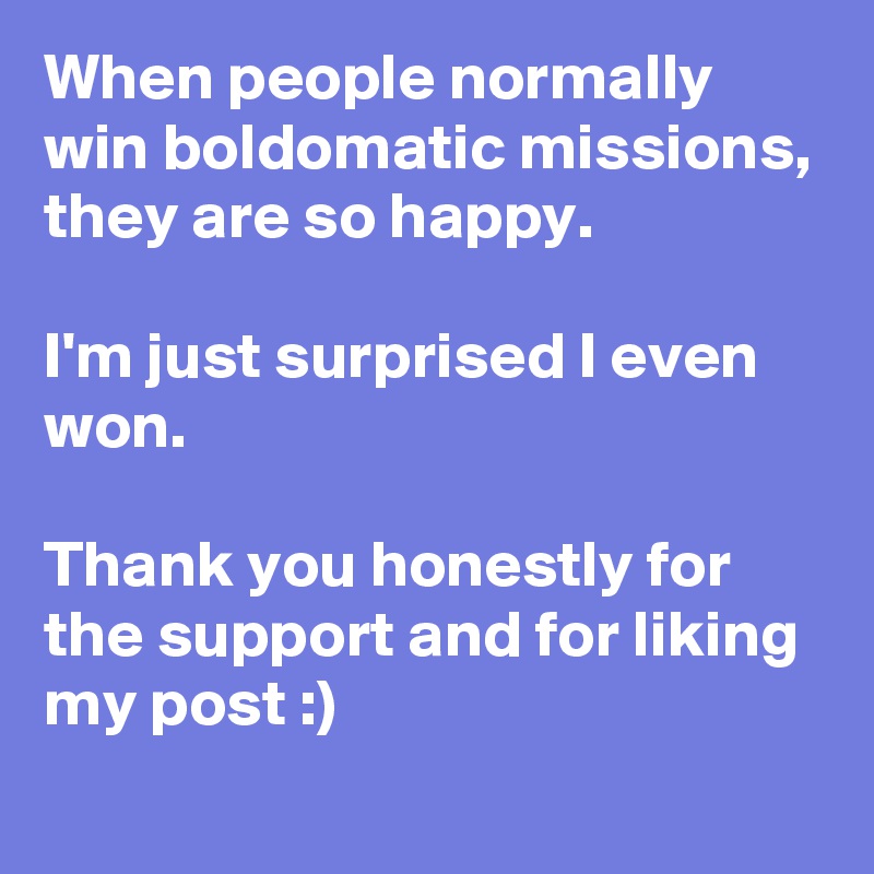 When people normally win boldomatic missions, they are so happy.

I'm just surprised I even won.

Thank you honestly for the support and for liking my post :)