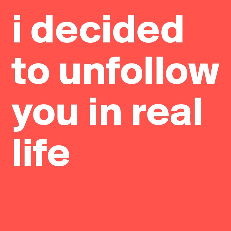 i decided to unfollow you in real life 