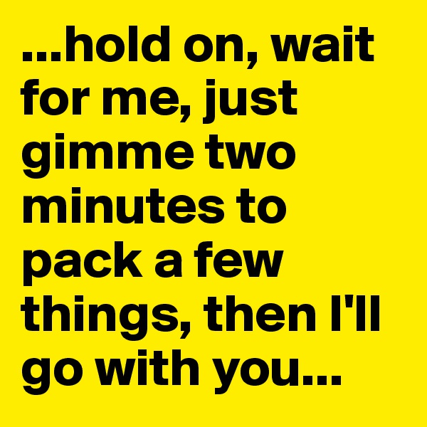 ...hold on, wait for me, just gimme two minutes to pack a few things, then I'll go with you...