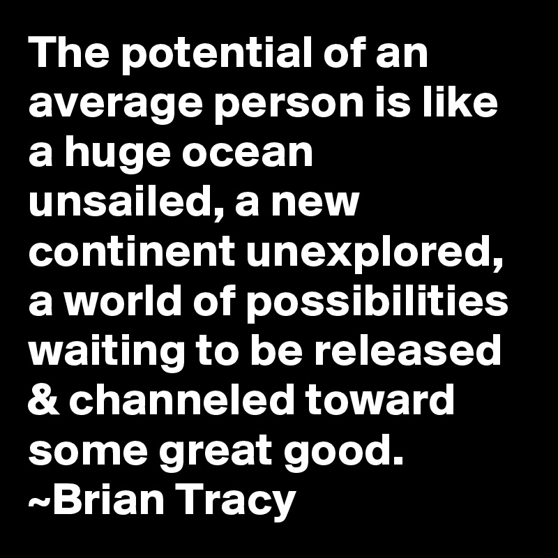 The potential of an average person is like a huge ocean unsailed, a new continent unexplored, a world of possibilities waiting to be released & channeled toward some great good.
~Brian Tracy