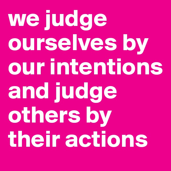 we judge ourselves by our intentions and judge others by their actions