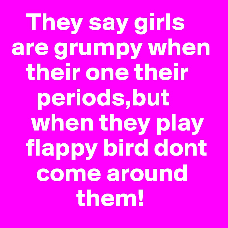    They say girls are grumpy when      
   their one their  
     periods,but  
    when they play  
   flappy bird dont 
     come around 
             them!