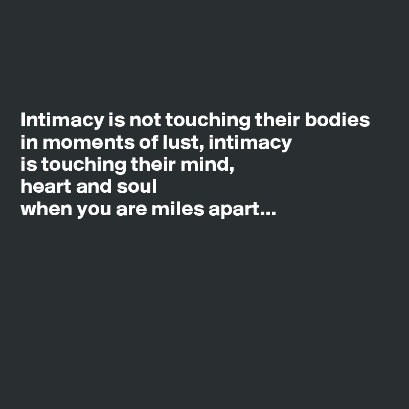 



Intimacy is not touching their bodies
in moments of lust, intimacy
is touching their mind,
heart and soul
when you are miles apart...






