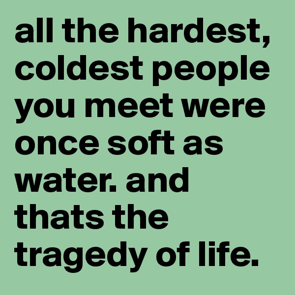 all the hardest, coldest people you meet were once soft as water. and thats the tragedy of life.