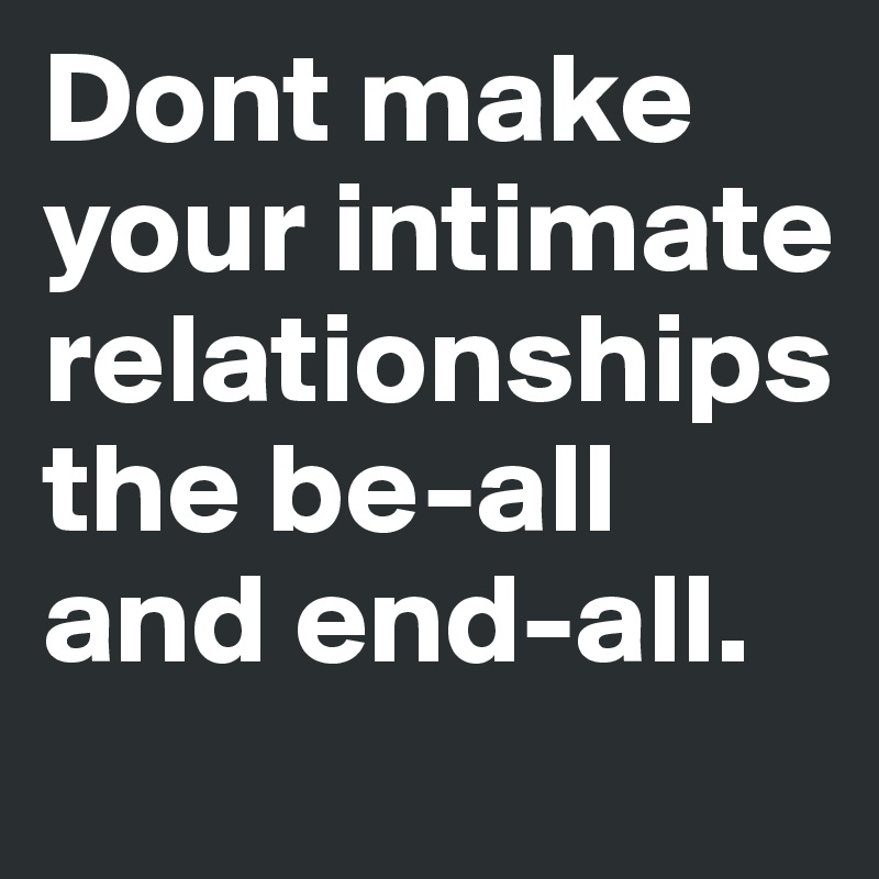 Dont make your intimate relationships the be-all and end-all.