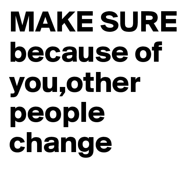 MAKE SURE because of you,other people change