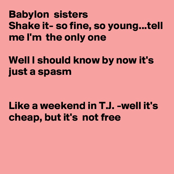 Babylon  sisters
Shake it- so fine, so young...tell me I'm  the only one

Well I should know by now it's  just a spasm


Like a weekend in T.J. -well it's  cheap, but it's  not free


