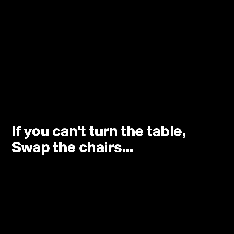 






If you can't turn the table,
Swap the chairs...



