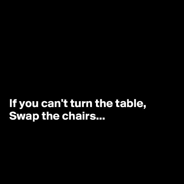 






If you can't turn the table,
Swap the chairs...



