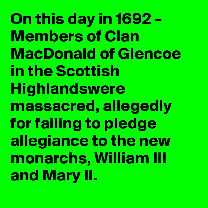 On this day in 1692 – Members of Clan MacDonald of Glencoe in the Scottish Highlandswere massacred, allegedly for failing to pledge allegiance to the new monarchs, William III and Mary II.