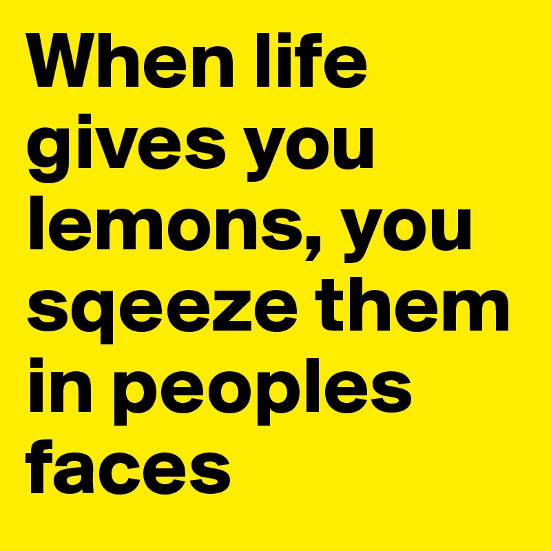 When life gives you lemons, you sqeeze them in peoples faces