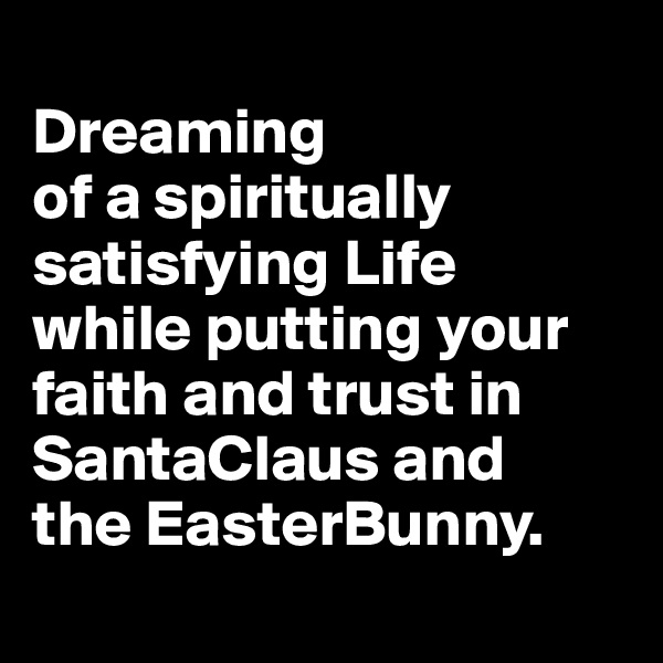 
Dreaming 
of a spiritually satisfying Life
while putting your faith and trust in SantaClaus and 
the EasterBunny.
