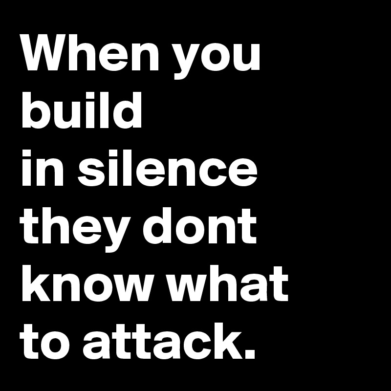 When you build 
in silence they dont know what 
to attack.