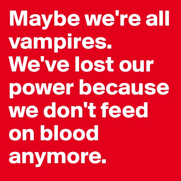 Maybe we're all vampires. We've lost our power because we don't feed 
on blood anymore.