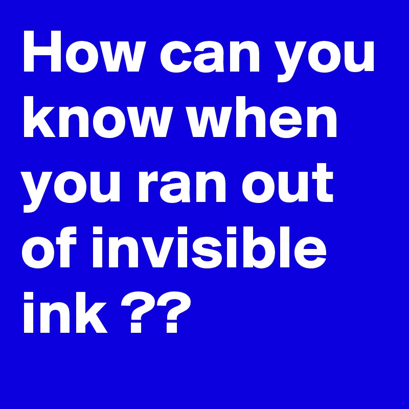 How can you know when you ran out of invisible ink ??