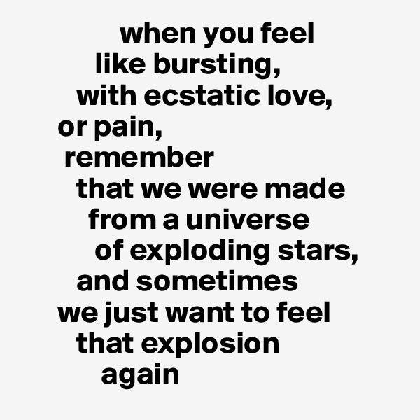                 when you feel 
            like bursting, 
         with ecstatic love, 
      or pain, 
       remember 
         that we were made 
           from a universe 
            of exploding stars, 
         and sometimes 
      we just want to feel 
         that explosion 
             again