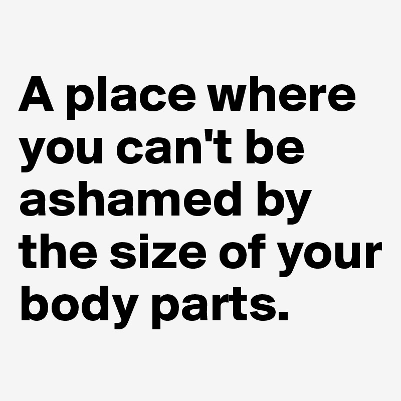 
A place where you can't be ashamed by the size of your body parts.