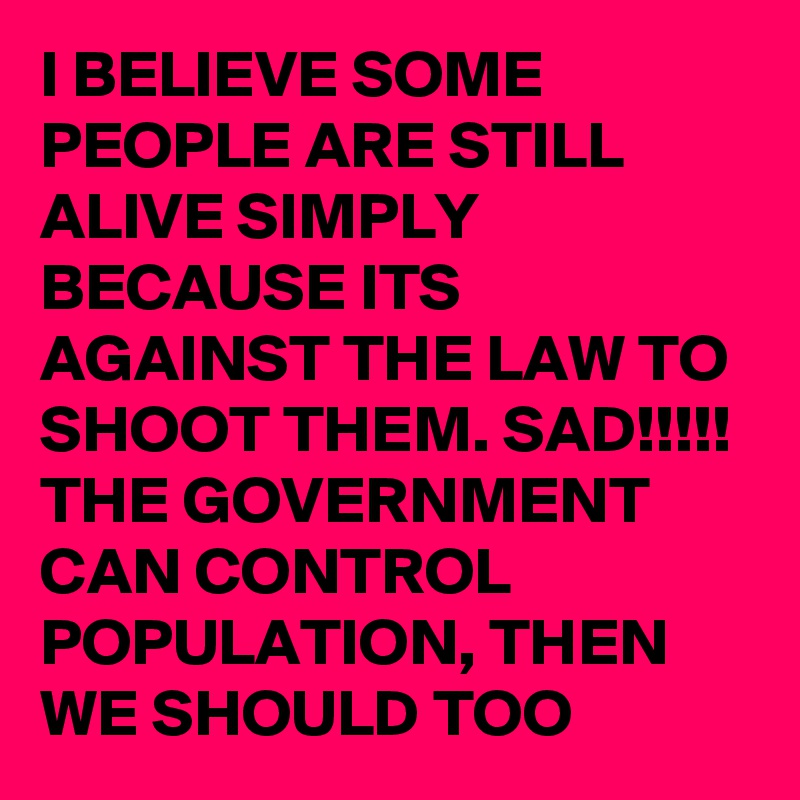 I BELIEVE SOME PEOPLE ARE STILL ALIVE SIMPLY BECAUSE ITS AGAINST THE LAW TO SHOOT THEM. SAD!!!!! THE GOVERNMENT CAN CONTROL POPULATION, THEN WE SHOULD TOO