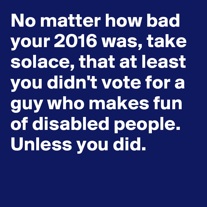 No matter how bad your 2016 was, take solace, that at least you didn't vote for a guy who makes fun of disabled people.  Unless you did.