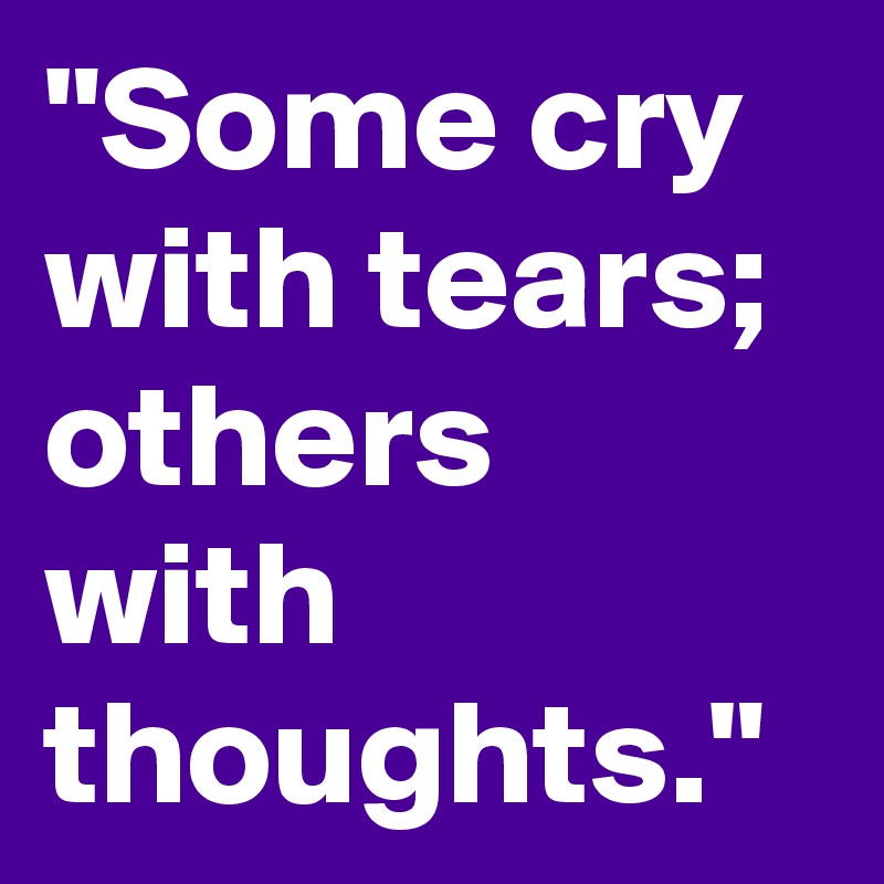 "Some cry with tears; others with thoughts."