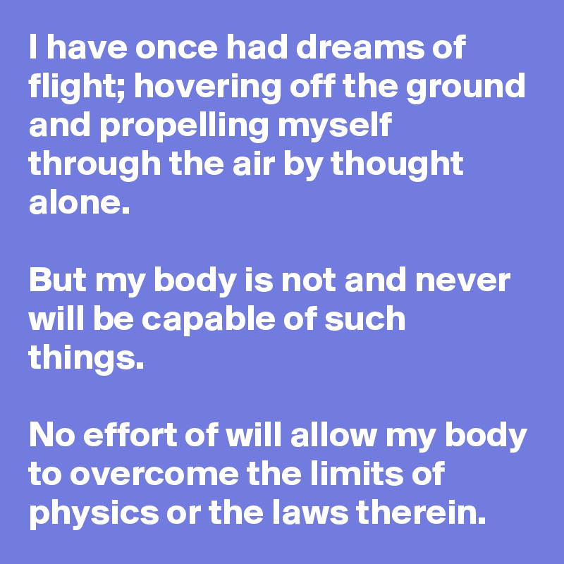 I have once had dreams of flight; hovering off the ground and propelling myself through the air by thought alone. 

But my body is not and never will be capable of such things. 

No effort of will allow my body to overcome the limits of physics or the laws therein.