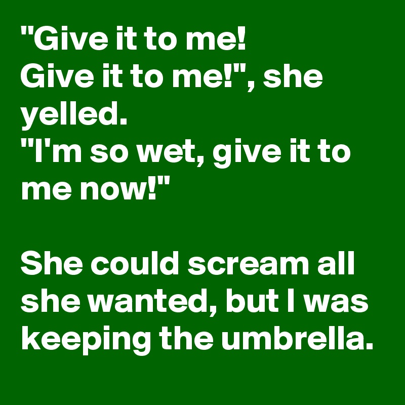 ''Give it to me!
Give it to me!'', she yelled.
''I'm so wet, give it to me now!''

She could scream all she wanted, but I was keeping the umbrella.