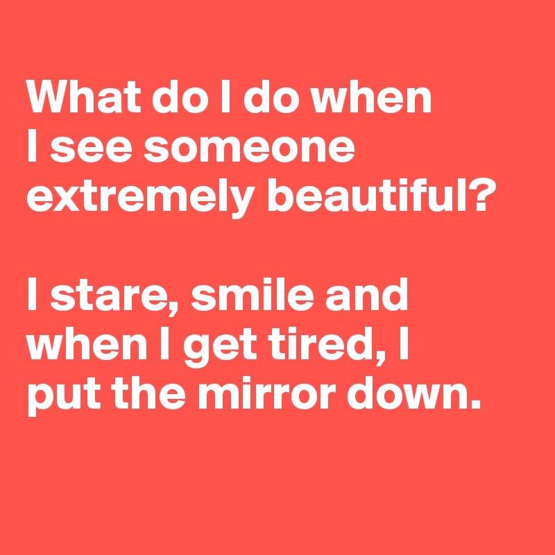 
What do I do when
I see someone extremely beautiful? 

I stare, smile and when I get tired, I 
put the mirror down.

