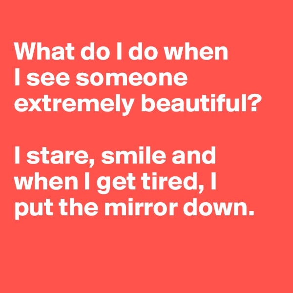 
What do I do when
I see someone extremely beautiful? 

I stare, smile and when I get tired, I 
put the mirror down.

