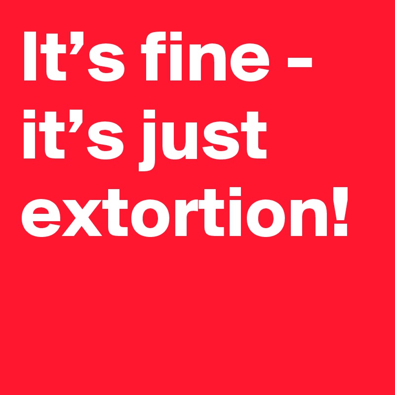 It’s fine - it’s just extortion!
