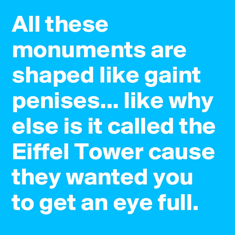 All these monuments are shaped like gaint penises... like why else is it called the Eiffel Tower cause they wanted you to get an eye full.