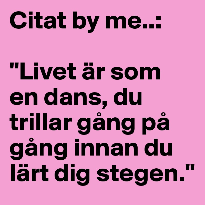 Citat by me..:

"Livet är som en dans, du trillar gång på gång innan du lärt dig stegen."