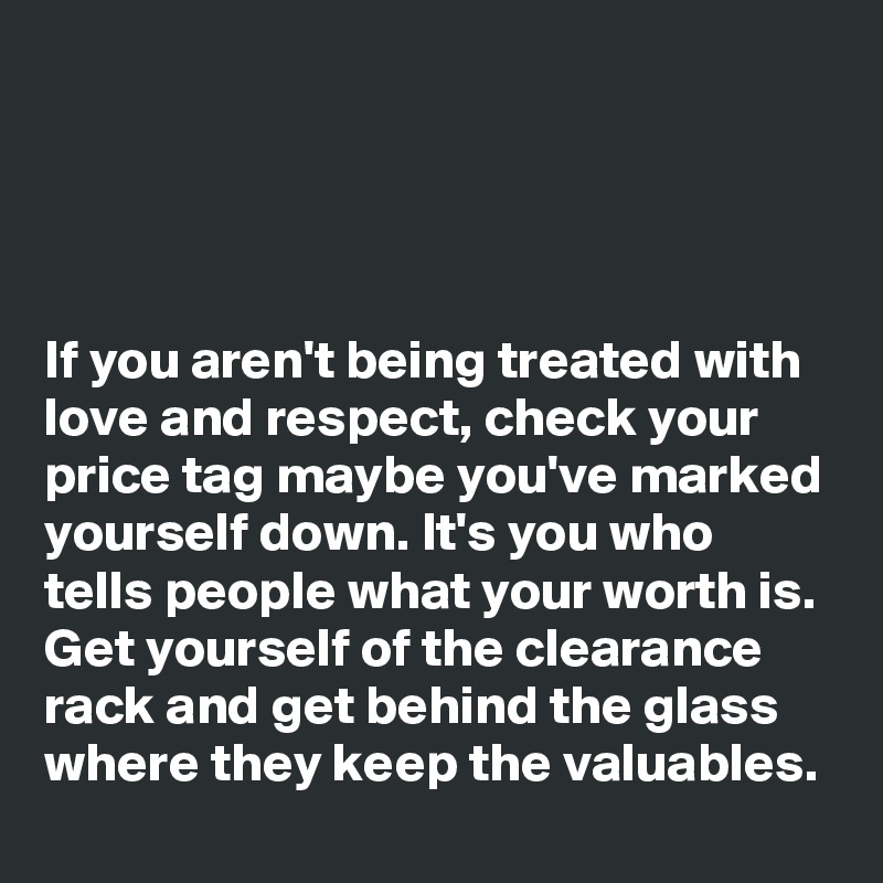 




If you aren't being treated with love and respect, check your price tag maybe you've marked yourself down. It's you who tells people what your worth is. Get yourself of the clearance rack and get behind the glass where they keep the valuables. 