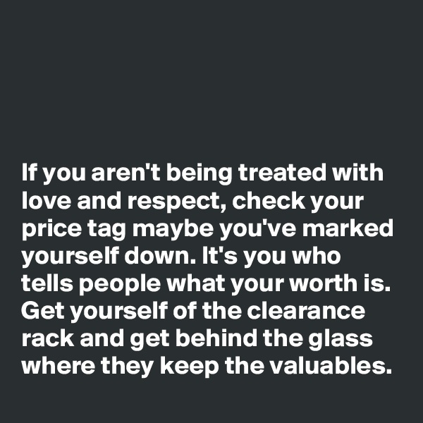 




If you aren't being treated with love and respect, check your price tag maybe you've marked yourself down. It's you who tells people what your worth is. Get yourself of the clearance rack and get behind the glass where they keep the valuables. 