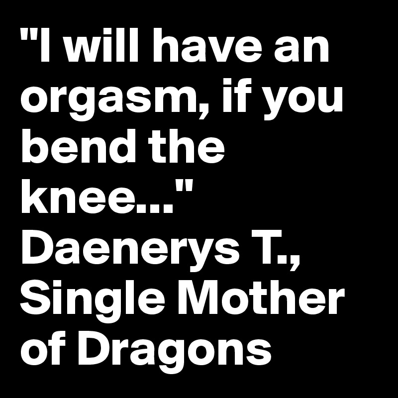 "I will have an orgasm, if you bend the knee..." Daenerys T., Single Mother of Dragons