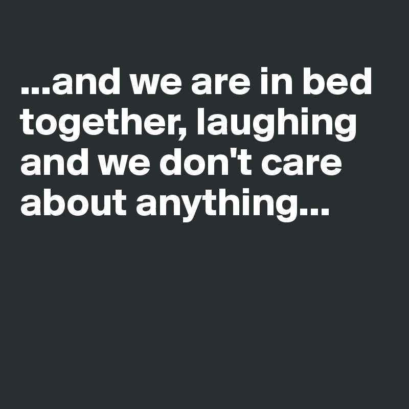 
...and we are in bed together, laughing
and we don't care about anything...



