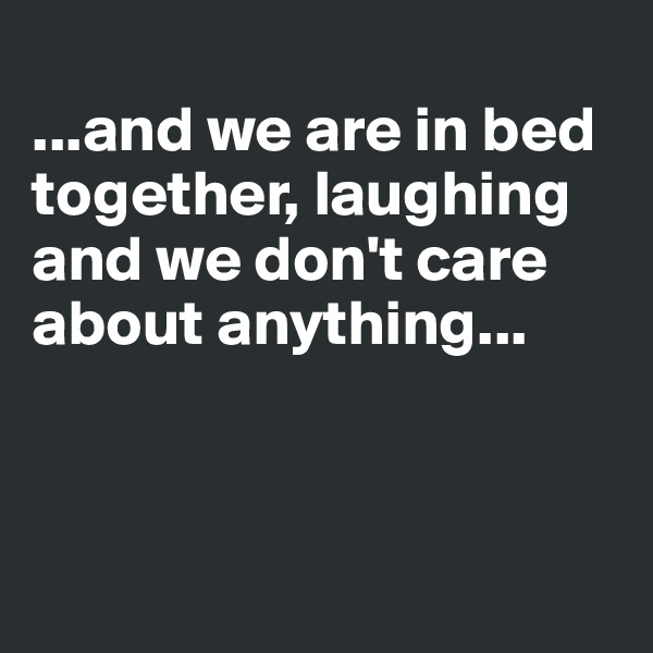 
...and we are in bed together, laughing
and we don't care about anything...



