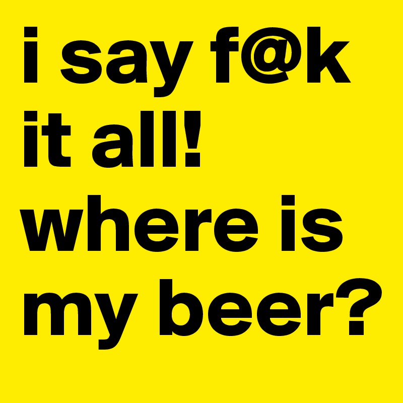 i say f@k it all! where is my beer?
