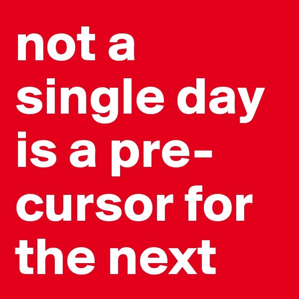 not a single day is a pre-cursor for the next
