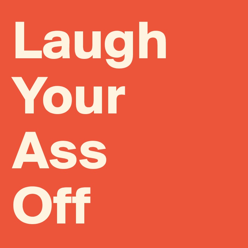 Laugh
Your
Ass
Off