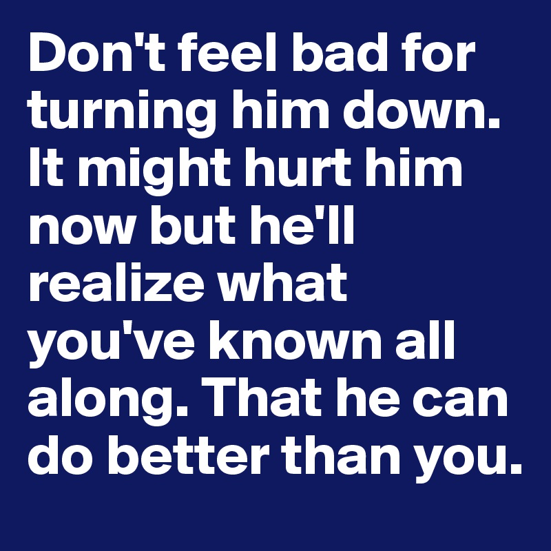 Don't feel bad for turning him down. It might hurt him now but he'll realize what you've known all along. That he can do better than you. 