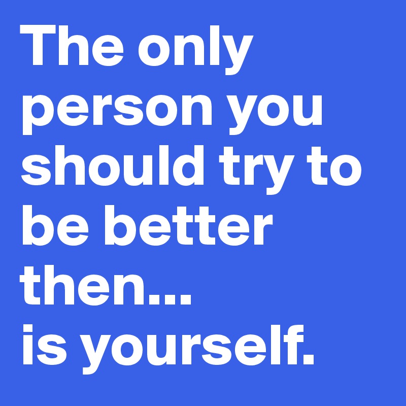 The only person you should try to be better then... 
is yourself. 