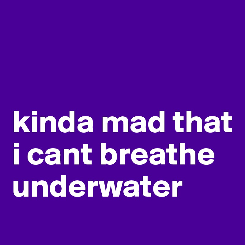 


kinda mad that i cant breathe underwater
